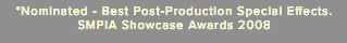 *Nominated - Best Post-Production Special Effects. SMPIA Showcase Awards 2008